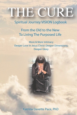 THE CURE Spiritual Journey VISION Logbook: From the Old to the New To Living The Purposed Life More & More Intimacy Deeper Love In Jesus Christ: Deeper Dimensions, Deeper Glory