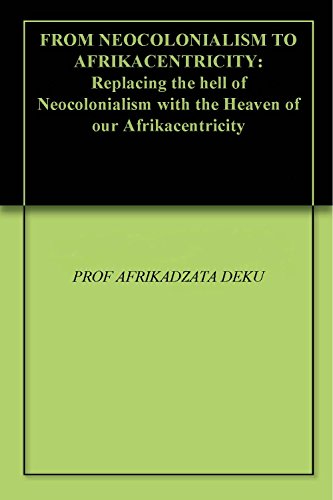 FROM NEOCOLONIALISM TO AFRIKACENTRICITY: Replacing the hell of Neocolonialism with the Heaven of our Afrikacentricity (Kindle Edition)