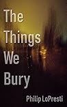 The Things We Bury by Philip LoPresti The Things We Bury by Philip LoPresti