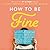 How to Be Fine: What We Learned by Living by the Rules of 50 Self-Help Books