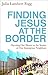 Finding Jesus at the Border: Opening Our Hearts to the Stories of Our Immigrant Neighbors