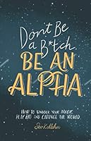 Don't Be a B*tch, Be an Alpha: How to Unlock Your Magic, Play Big, and Change the World