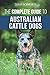 The Complete Guide to Australian Cattle Dogs: Finding, Training, Feeding, Exercising and Keeping Your ACD Active, Stimulated, and Happy
