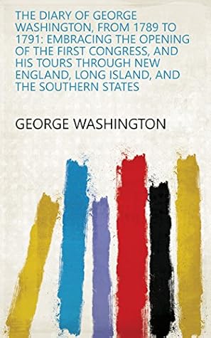 The Diary of George Washington, from 1789 to 1791: Embracing the Opening of the First Congress, and His Tours Through New England, Long Island, and the Southern States