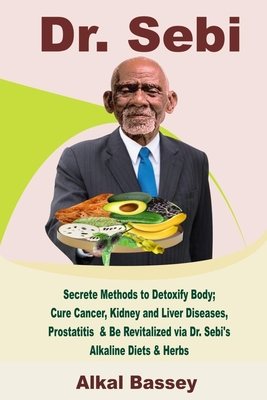 Dr. Sebi: Secrete Methods to Detoxify Body; Cure Cancer, Kidney and Liver Diseases, Prostatitis & Be Revitalized via Dr. Sebi’s Alkaline Diets & Herbs