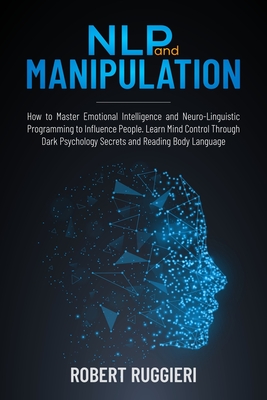 NLP and Manipulation: How to Master Emotional Intelligence and Neuro-Linguistic Programming to Influence People. Learn Mind Control Through Dark Psychology Secrets and Reading Body Language