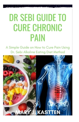 Dr Sebi Guide to Cure Chronic Pain: A Simple Guide on How to Cure Pain Using Dr. Sebi Alkaline Eating Diet Mehtod