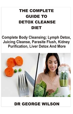The Complete Guide to Detox Cleanse Diet: Complete Body Cleansing; Lymph Detox, Juicing Cleanse, Parasite Flush, Kidney Purification, Liver Detox And More