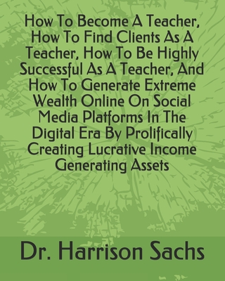How To Become A Teacher, How To Find Clients As A Teacher, How To Be Highly Successful As A Teacher, And How To Generate Extreme Wealth Online On Social Media Platforms In The Digital Era By Prolifically Creating Lucrative Income Generating Assets