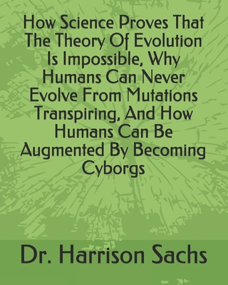 How Science Proves That The Theory Of Evolution Is Impossible, Why Humans Can Never Evolve From Mutations Transpiring, And How Humans Can Be Augmented By Becoming Cyborgs