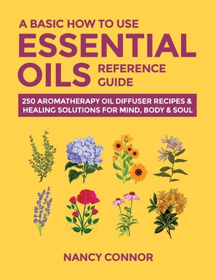 A Basic How to Use Essential Oils Reference Guide: 250 Aromatherapy Oil Diffuser Recipes & Healing Solutions for Mind, Body & Soul (Essential Oil Recipes and Natural Home Remedies)