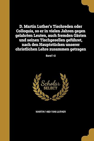 D. Martin Luther's Tischreden oder Colloquia, so er in vielen Jahren gegen gelahrten Leuten, auch fremden G�sten und seinen Tischgesellen gef�hret, nach den Hauptst�cken unserer christlichen Lehre zusammen getragen; Band 1-2