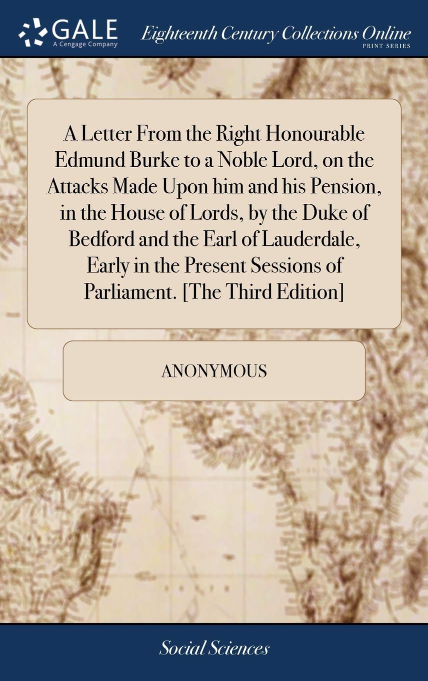 A Letter From the Right Honourable Edmund Burke to a Noble Lord, on the Attacks Made Upon him and his Pension, in the House of Lords, by the Duke of ... Sessions of Parliament. [The Third Edition] (Hardcover)