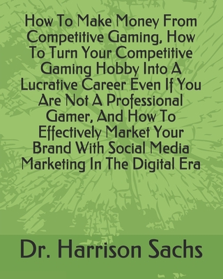 How To Make Money From Competitive Gaming, How To Turn Your Competitive Gaming Hobby Into A Lucrative Career Even If You Are Not A Professional Gamer, And How To Effectively Market Your Brand With Social Media Marketing In The Digital Era