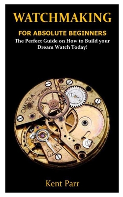Watchmaking for Absolute Beginners: The Perfect Guide on How to Build your Dream Watch Today!