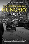 The Soviet Invasion of Hungary in 1956: The History and Legacy of the Hungarian Uprising and the Military Operations That Put It Down