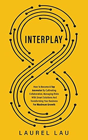 Interplay: How To Become A Top Innovator By Cultivating Collaboration, Managing Risks With Smart Solutions And Transforming Your Business For Maximum Growth
