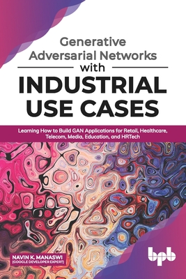 Generative Adversarial Networks With Industrial Use Cases Learning How To Build Gan Applications For Retail Healthcare Telecom Media Education And Hrtech By Navin K Manaswi