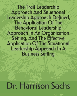 The Trait Leadership Approach And Situational Leadership Approach Defined, The Application Of The Behavioral Leadership Approach In An Organization Setting, And The Effective Application Of The Situational Leadership Approach In A Business Setting