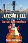 Jacksonville and the Roots of Southern Rock by Michael Ray Fitzgerald