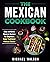 The Mexican Cookbook: Easy Authentic Mexican Recipes For Beginners. Enjoy Traditional Mexican Cuisine