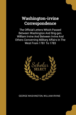 Washington-irvine Correspondence: The Official Letters Which Passed Between Washington And Brig-gen. William Irvine And Between Irvine And Others Concerning Military Affairs In The West From 1781 To 1783