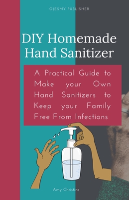 DIY Homemade Hand Sanitizer: A Practical Guide to Make your Own Hand Sanitizers to Keep your Family Free From Infections