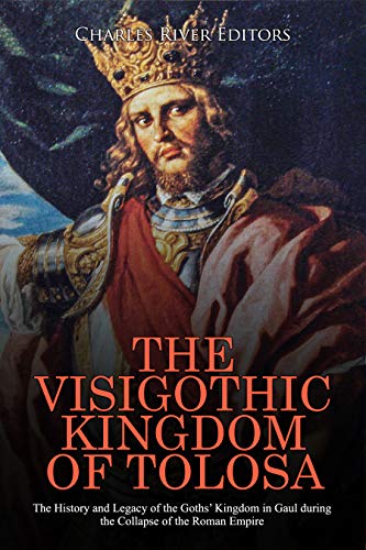The Visigothic Kingdom of Tolosa: The History and Legacy of the Goths’ Kingdom in Gaul during the Collapse of the Roman Empire