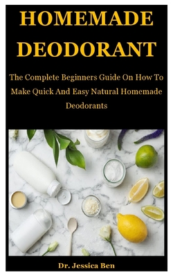 Homemade Deodorant: The Complete Beginners Guide On How To Make Quick And Easy Natural Deodorants Homemade Soap, Homemade Shampoo, Homemade Body Butter And Lot More