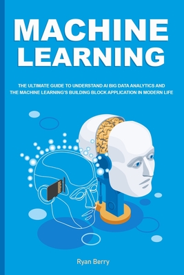 Machine Learning: The Ultimate Guide to Understand AI Big Data Analytics and the Machine Learning’s Building Block Application in Modern Life.