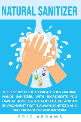 NATURAL SANITIZER: The Best DIY Guide to Create your Natural Hands Sanitizer, with Ingredients you Have at Home. Create Good Habits and an Environment that is Always Sanitized and Safe from Germs