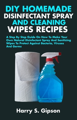 DIY Homemade Disinfectant Spray and Cleaning Wipes Recipes: A Step By Step Guide On How To Make Your Own Natural Disinfectant Spray And Cleaning Wipes To Protect Against Bacteria, Viruses And Germs