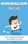 Minimalism Sucks: Ignore the Zealots and Learn a Dogma Free Way to De-Clutter Your Life Minimalism Sucks: Ignore the Zealots and Learn a Dogma Free Way to De-Clutter Your Life