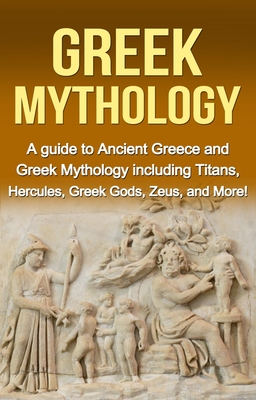 Greek Mythology: A Guide to Ancient Greece and Greek Mythology Including Titans, Hercules, Greek Gods, Zeus, and More!