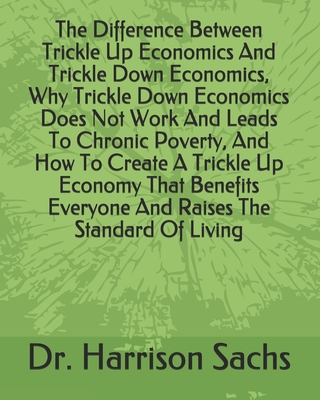 The Difference Between Trickle Up Economics And Trickle Down Economics, Why Trickle Down Economics Does Not Work And Leads To Chronic Poverty, And How To Create A Trickle Up Economy That Benefits Everyone And Raises The Standard Of Living