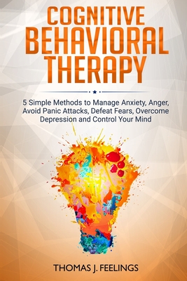 Cognitive Behavioral Therapy: 5 Simple Methods to Manage Anxiety, Anger, Avoid Panic Attacks, Defeat Fears, Overcome Depression and Control Your Mind