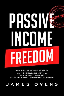 Passive Income Freedom: How to Build Your Financial Wealth and Create Independence! Emulate the Habits and Strategies of Highly Effective People! Online and Offline Business Ideas to Retire Early!