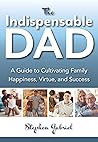 The Indispensable Dad: A Guide to Cultivating Family Happiness, Virtue, and Success