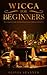 Wicca For Beginners: The Complete Guide To Practicing Wiccan Traditions and Beliefs