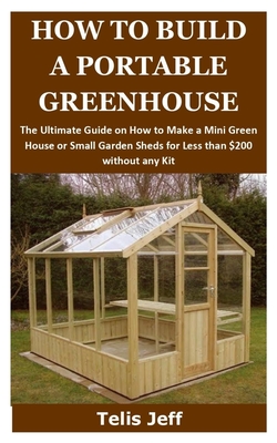 How to Build a Portable Greenhouse: The Ultimate Guide on How to Make a Mini Green House or Small Garden Sheds for Less than $200 without any Kit