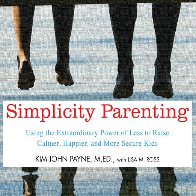 Simplicity Parenting: Using the Extraordinary Power of Less to Raise Calmer, Happier, and More Secure Kids