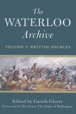 The Waterloo Archive, Volume I: British Sources: Previously Unpublished or Rare Journals and Letters Regarding the Waterloo Campaign and the Subsequent Occupation of France