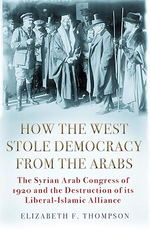 How The West Stole Democracy From The Arabs The Destruction Of The Syrian Arab Kingdom In 1920 And The Rise Of Anti Liberal Islamism By Elizabeth F Thompson