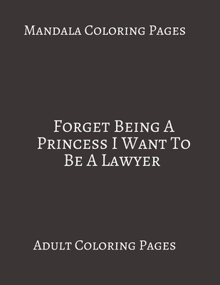 Mandala Coloring Pages Forget Being A Princess I Want To Be A Lawyer: Adult Coloring books. Stress Relieving Coloring Pages. Gifts For Lawyers.