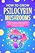 How to Grow Psilocybin Mushrooms: The Ultimate Guide to Cultivation at Home, Effects, and Safe Use of Psychedelic and Medicinal Mushrooms with Simple Growing Techniques for Beginners