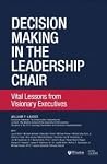 Decision Making in the Leadership Chair, Vital Lessons from Visionary Executives Decision Making in the Leadership Chair, Vital Lessons from Visionary Executives