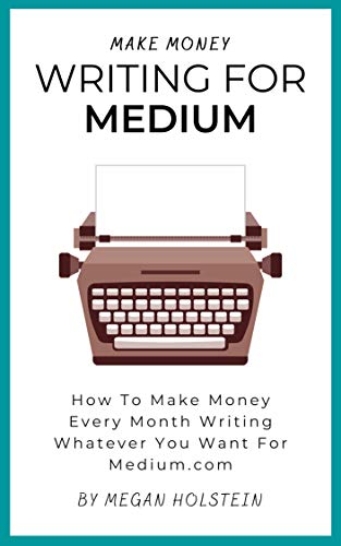 Make Money Writing For Medium: How To Make Money Every Month Writing Whatever You Want For Medium.com