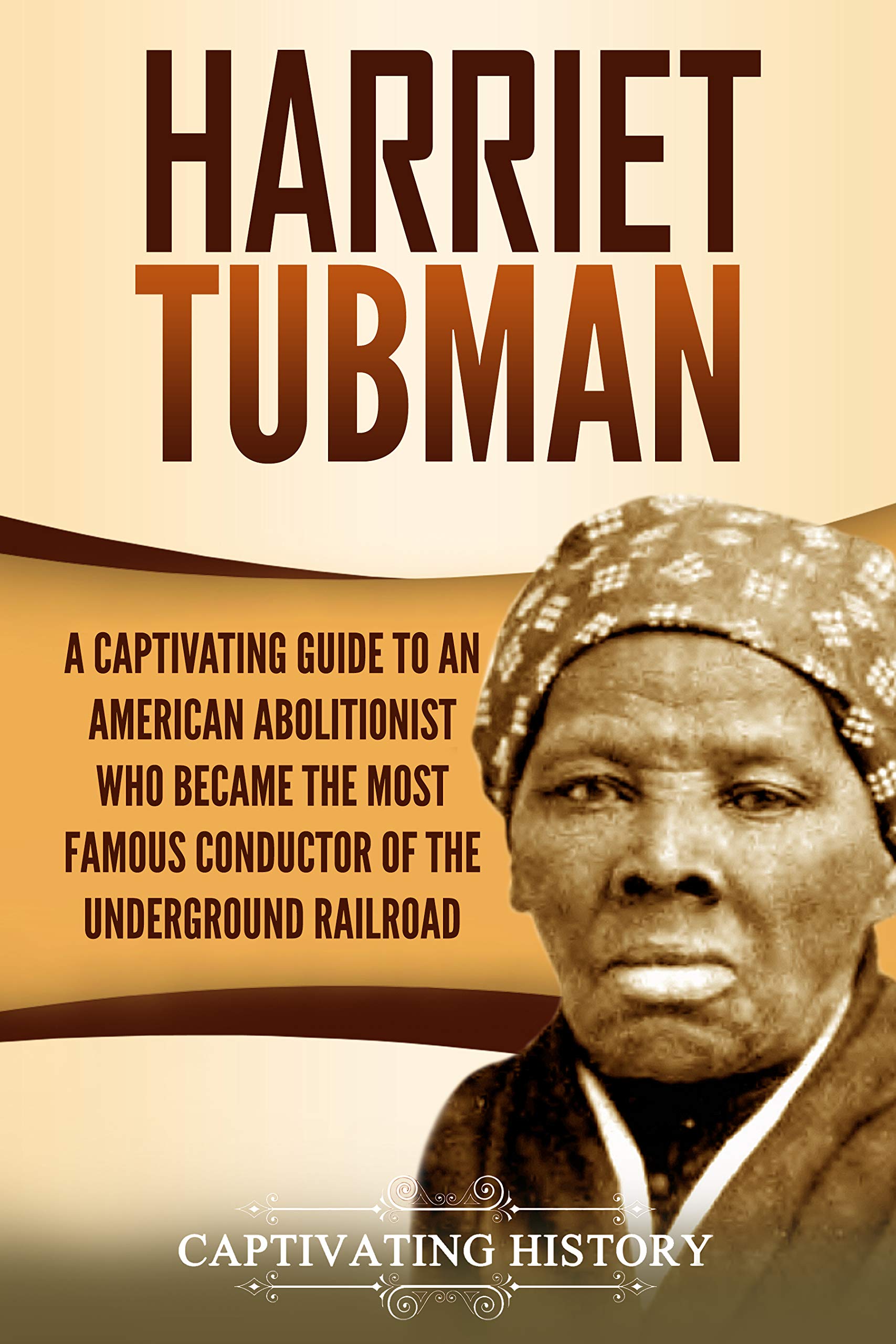 Harriet Tubman: A Captivating Guide to an American Abolitionist Who Became the Most Famous Conductor of the Underground Railroad (Biographies)