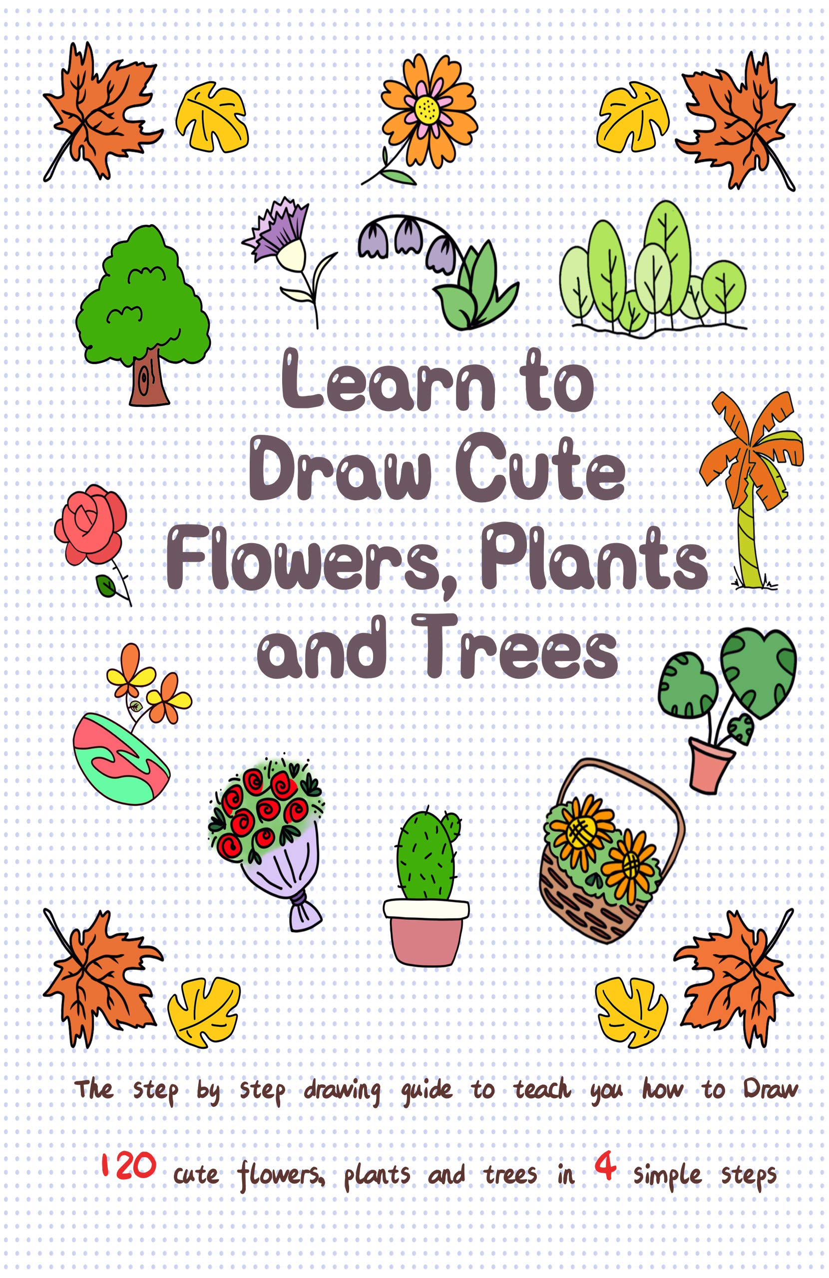 Learn to Draw Cute Flowers, Plants and Trees: The Step by Step Drawing Guide to Teach You How to Draw 120 Cute Flowers, Plants and Trees In 4 Simple Steps (Drawing for Kids Book 3)