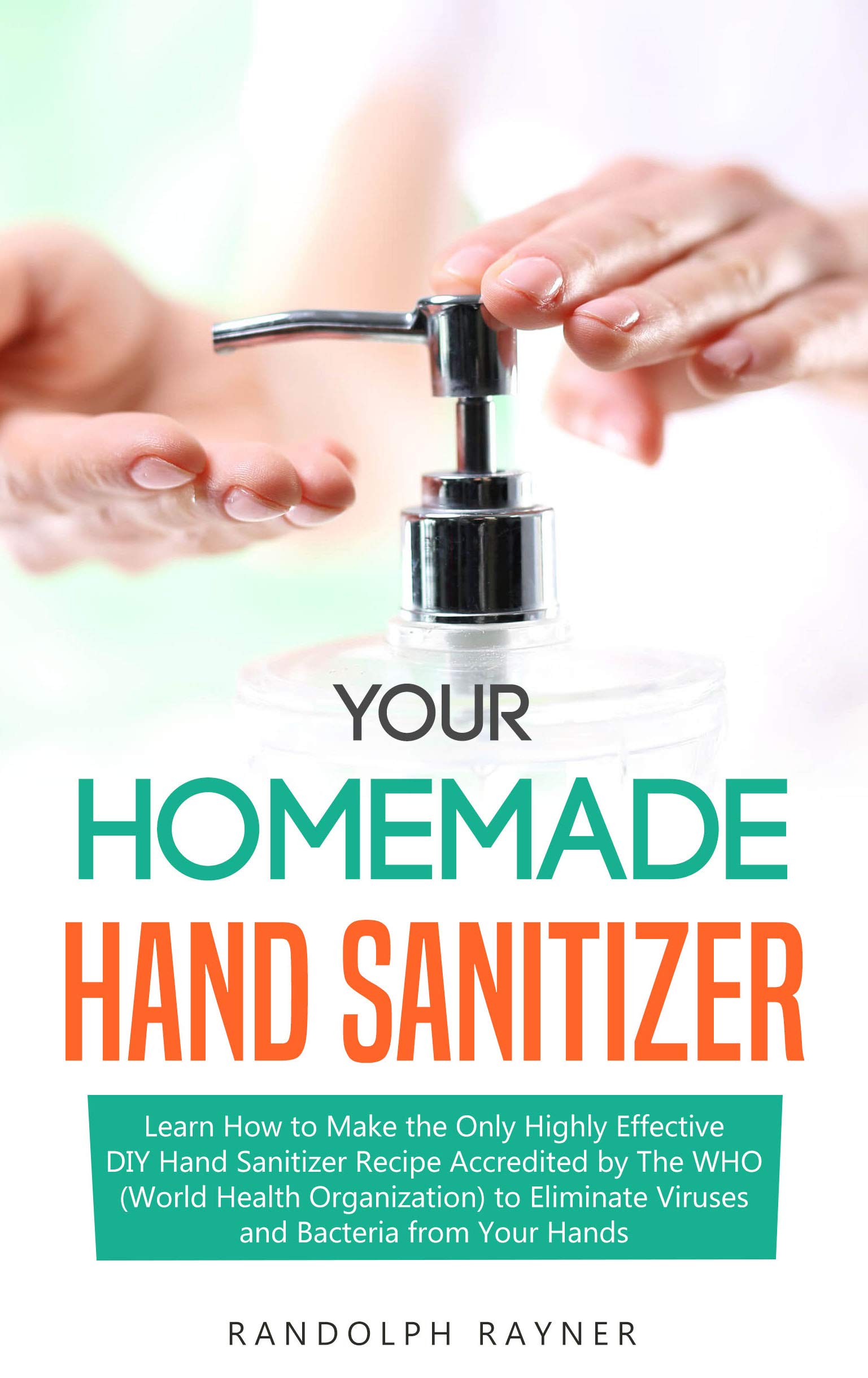 Your Homemade Hand Sanitizer: Learn How to Make the Only Highly Effective DIY Hand Sanitizer Recipe Accredited by The WHO (World Health Organization) to Eliminate Viruses and Bacteria from Your Hands